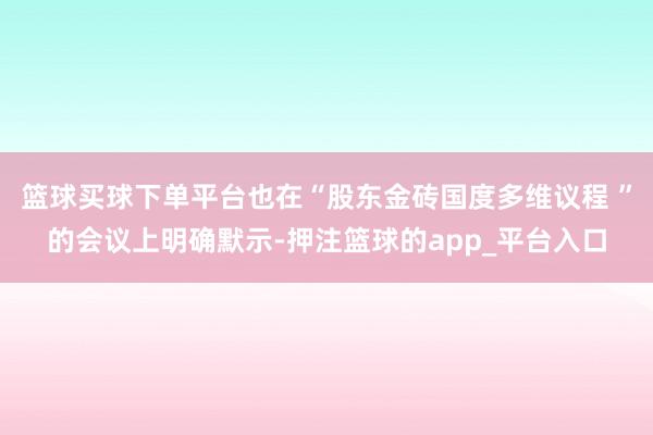 篮球买球下单平台也在“股东金砖国度多维议程 ”的会议上明确默示-押注篮球的app_平台入口