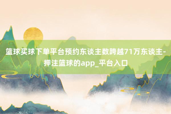 篮球买球下单平台预约东谈主数跨越71万东谈主-押注篮球的app_平台入口