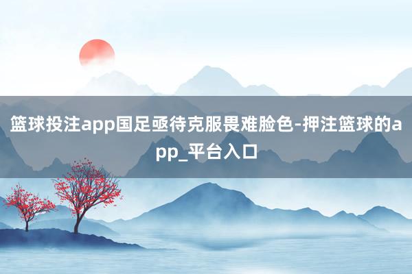 篮球投注app国足亟待克服畏难脸色-押注篮球的app_平台入口