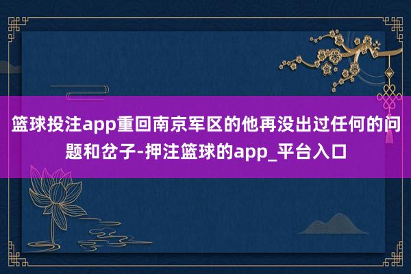 篮球投注app重回南京军区的他再没出过任何的问题和岔子-押注篮球的app_平台入口