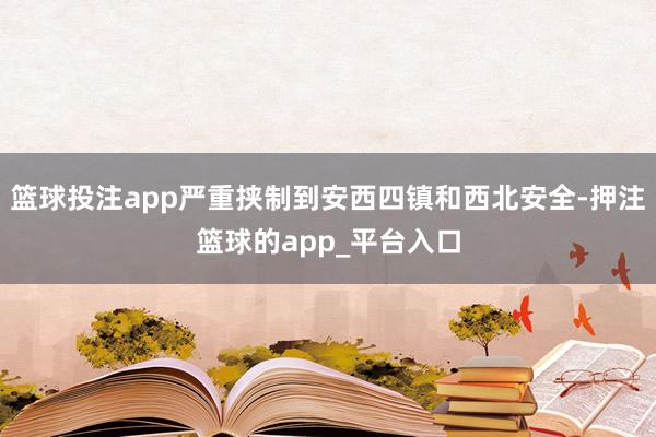 篮球投注app严重挟制到安西四镇和西北安全-押注篮球的app_平台入口