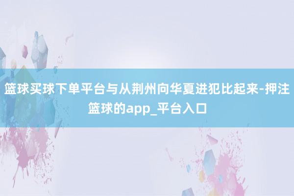 篮球买球下单平台与从荆州向华夏进犯比起来-押注篮球的app_平台入口