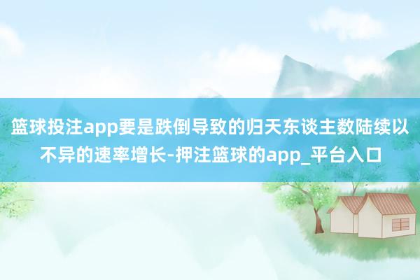 篮球投注app要是跌倒导致的归天东谈主数陆续以不异的速率增长-押注篮球的app_平台入口