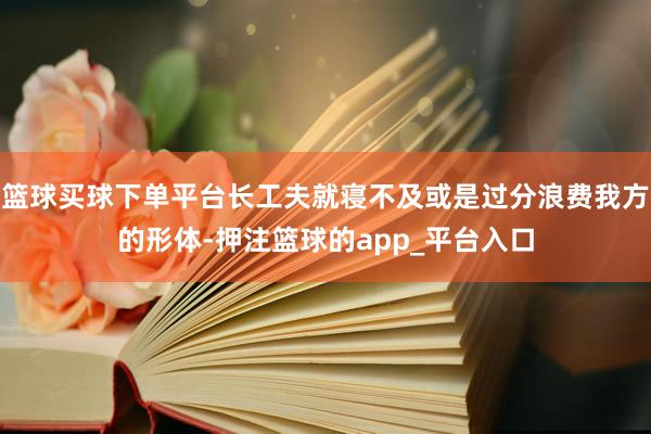 篮球买球下单平台长工夫就寝不及或是过分浪费我方的形体-押注篮球的app_平台入口