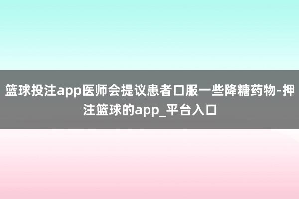 篮球投注app医师会提议患者口服一些降糖药物-押注篮球的app_平台入口