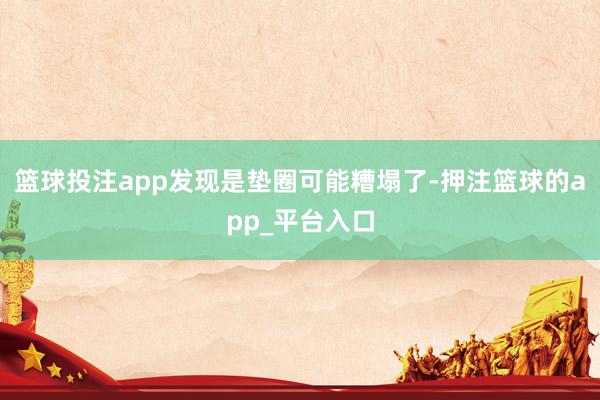 篮球投注app发现是垫圈可能糟塌了-押注篮球的app_平台入口