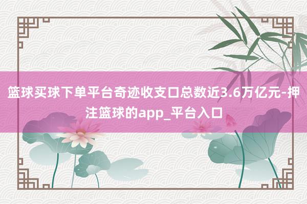 篮球买球下单平台奇迹收支口总数近3.6万亿元-押注篮球的app_平台入口