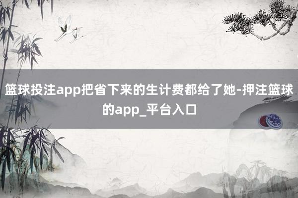 篮球投注app把省下来的生计费都给了她-押注篮球的app_平台入口