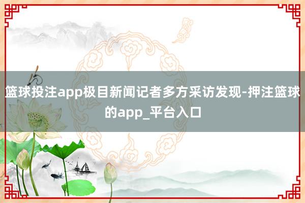 篮球投注app极目新闻记者多方采访发现-押注篮球的app_平台入口