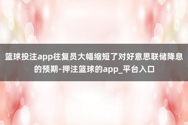 篮球投注app往复员大幅缩短了对好意思联储降息的预期-押注篮球的app_平台入口