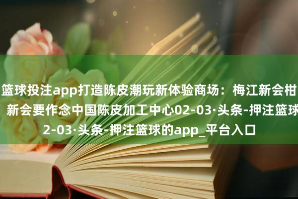 篮球投注app打造陈皮潮玩新体验　　商场：梅江新会柑一斤二十元　　发展：新会要作念中国陈皮加工中心　　02-03·头条-押注篮球的app_平台入口