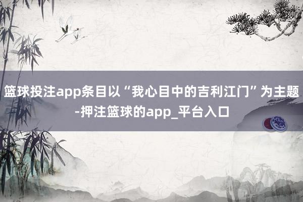 篮球投注app条目以“我心目中的吉利江门”为主题-押注篮球的app_平台入口