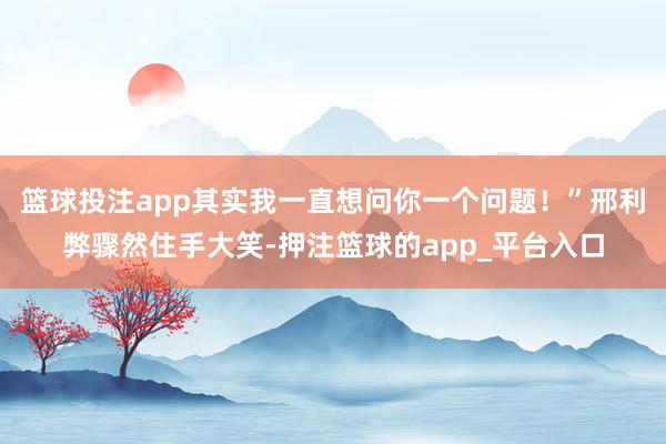 篮球投注app其实我一直想问你一个问题！”邢利弊骤然住手大笑-押注篮球的app_平台入口