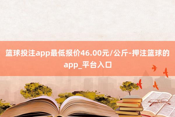 篮球投注app最低报价46.00元/公斤-押注篮球的app_平台入口