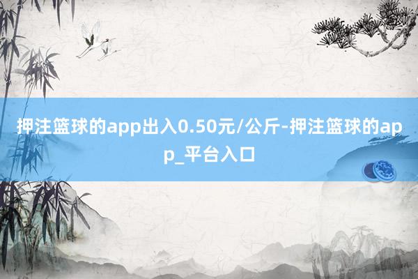 押注篮球的app出入0.50元/公斤-押注篮球的app_平台入口