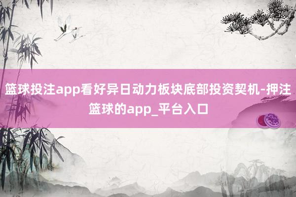 篮球投注app看好异日动力板块底部投资契机-押注篮球的app_平台入口