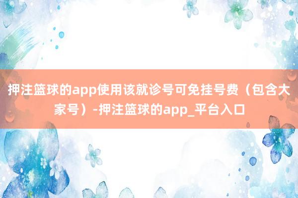 押注篮球的app使用该就诊号可免挂号费（包含大家号）-押注篮球的app_平台入口