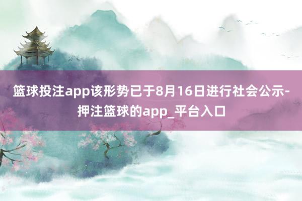 篮球投注app该形势已于8月16日进行社会公示-押注篮球的app_平台入口