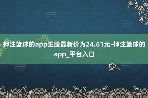 押注篮球的app正股最新价为24.61元-押注篮球的app_平台入口