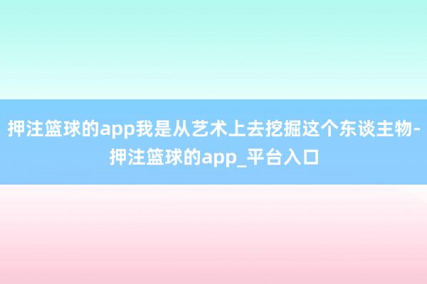 押注篮球的app我是从艺术上去挖掘这个东谈主物-押注篮球的app_平台入口