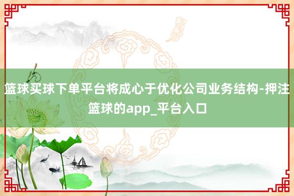 篮球买球下单平台将成心于优化公司业务结构-押注篮球的app_平台入口