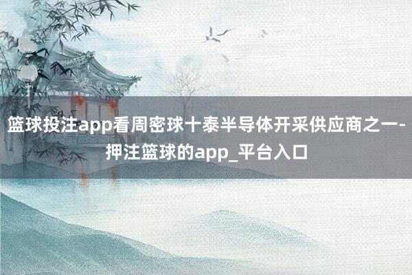 篮球投注app看周密球十泰半导体开采供应商之一-押注篮球的app_平台入口