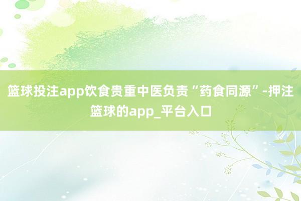 篮球投注app饮食贵重中医负责“药食同源”-押注篮球的app_平台入口