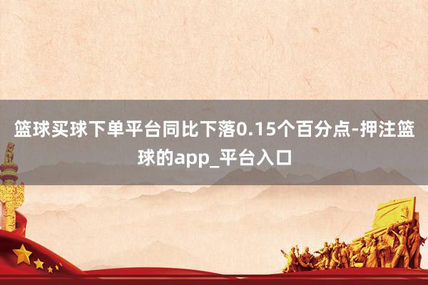 篮球买球下单平台同比下落0.15个百分点-押注篮球的app_平台入口