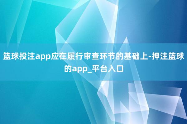 篮球投注app应在履行审查环节的基础上-押注篮球的app_平台入口