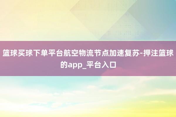 篮球买球下单平台航空物流节点加速复苏-押注篮球的app_平台入口