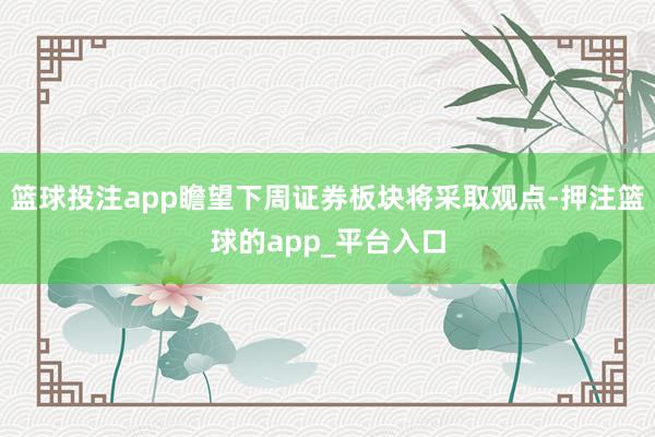 篮球投注app瞻望下周证券板块将采取观点-押注篮球的app_平台入口