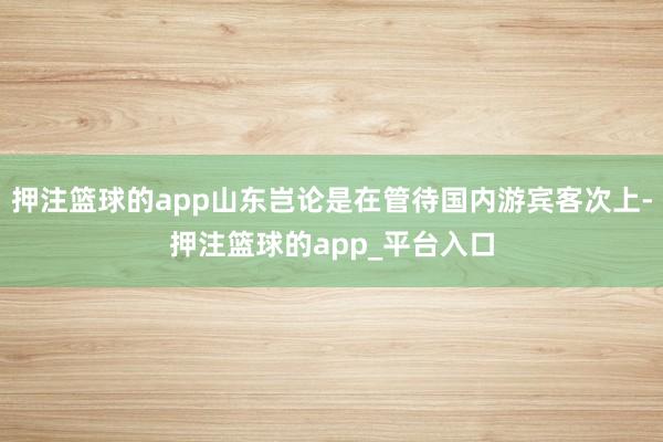 押注篮球的app山东岂论是在管待国内游宾客次上-押注篮球的app_平台入口