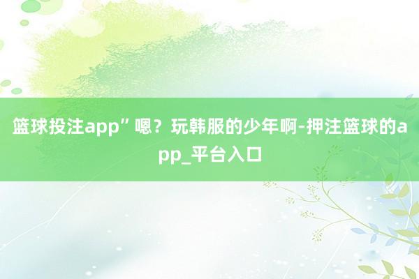 篮球投注app”嗯？玩韩服的少年啊-押注篮球的app_平台入口