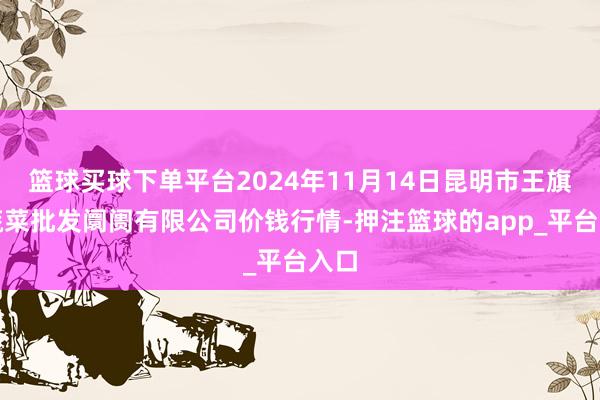 篮球买球下单平台2024年11月14日昆明市王旗营蔬菜批发阛阓有限公司价钱行情-押注篮球的app_平台入口