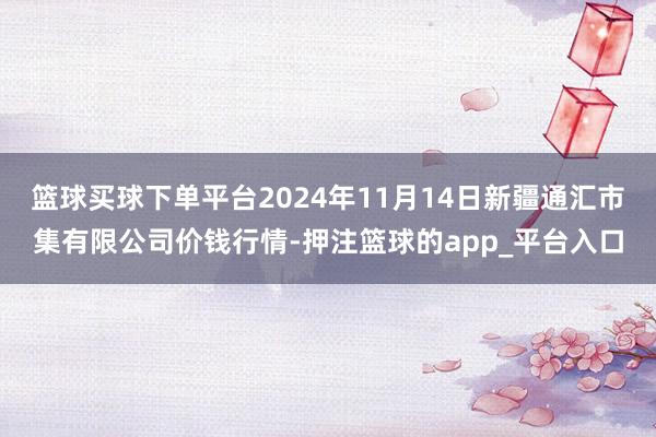 篮球买球下单平台2024年11月14日新疆通汇市集有限公司价钱行情-押注篮球的app_平台入口