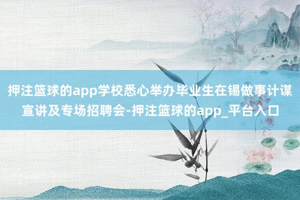 押注篮球的app学校悉心举办毕业生在锡做事计谋宣讲及专场招聘会-押注篮球的app_平台入口