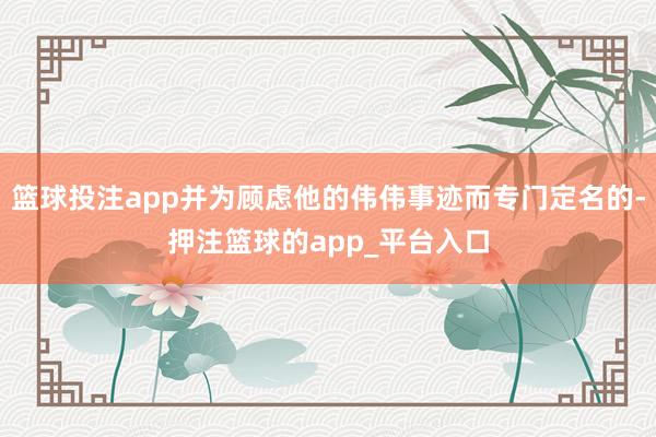 篮球投注app并为顾虑他的伟伟事迹而专门定名的-押注篮球的app_平台入口