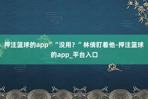 押注篮球的app”“没用？”林倩盯着他-押注篮球的app_平台入口