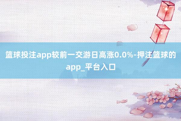 篮球投注app较前一交游日高涨0.0%-押注篮球的app_平台入口