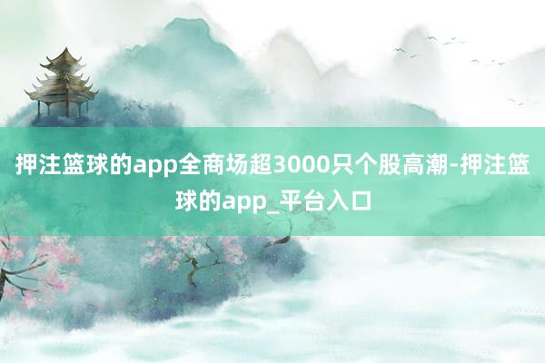 押注篮球的app全商场超3000只个股高潮-押注篮球的app_平台入口