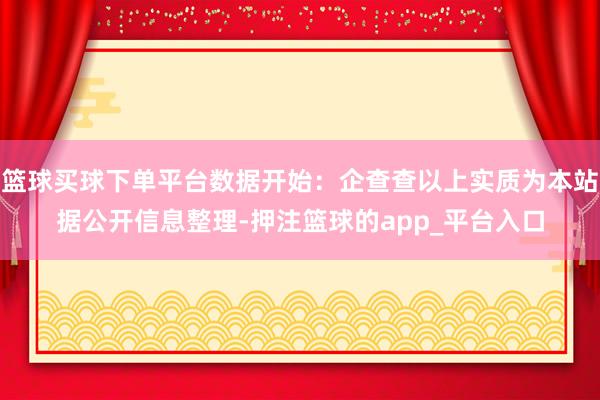 篮球买球下单平台数据开始：企查查以上实质为本站据公开信息整理-押注篮球的app_平台入口