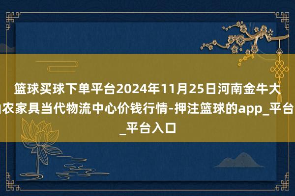 篮球买球下单平台2024年11月25日河南金牛大别山农家具当代物流中心价钱行情-押注篮球的app_平台入口