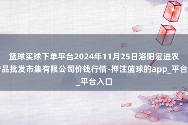 篮球买球下单平台2024年11月25日洛阳宏进农副居品批发市集有限公司价钱行情-押注篮球的app_平台入口