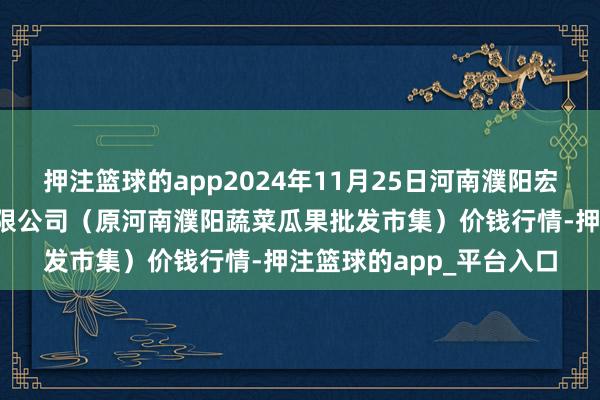 押注篮球的app2024年11月25日河南濮阳宏进农副居品批发市集有限公司（原河南濮阳蔬菜瓜果批发市集）价钱行情-押注篮球的app_平台入口