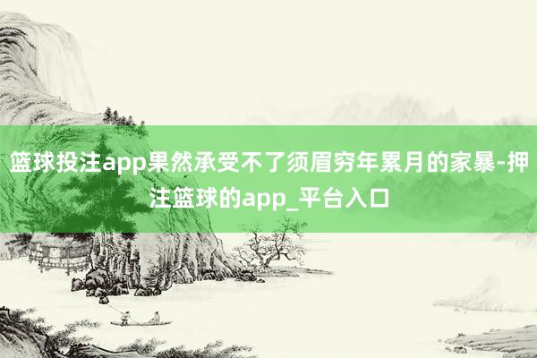 篮球投注app果然承受不了须眉穷年累月的家暴-押注篮球的app_平台入口