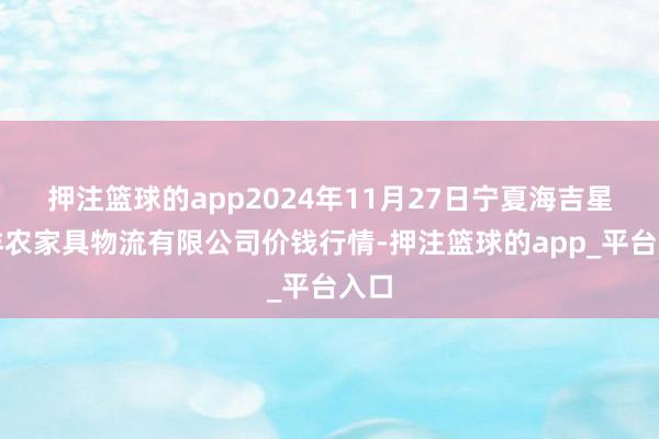 押注篮球的app2024年11月27日宁夏海吉星外洋农家具物流有限公司价钱行情-押注篮球的app_平台入口