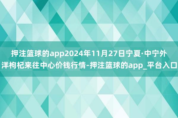 押注篮球的app2024年11月27日宁夏·中宁外洋枸杞来往中心价钱行情-押注篮球的app_平台入口