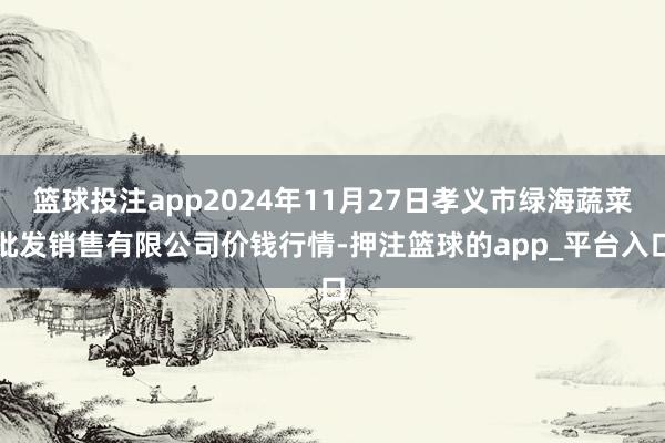 篮球投注app2024年11月27日孝义市绿海蔬菜批发销售有限公司价钱行情-押注篮球的app_平台入口