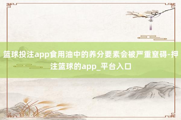 篮球投注app食用油中的养分要素会被严重窒碍-押注篮球的app_平台入口