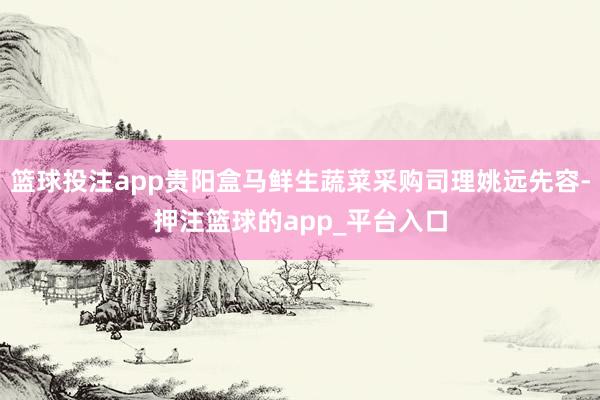 篮球投注app贵阳盒马鲜生蔬菜采购司理姚远先容-押注篮球的app_平台入口